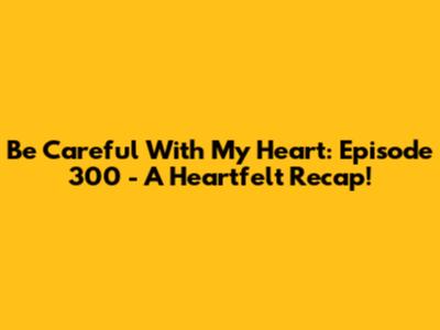 Be Careful With My Heart: Episode 300 - A Heartfelt Recap!
