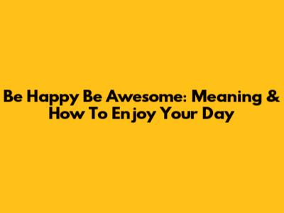 Be Happy Be Awesome: Meaning & How To Enjoy Your Day