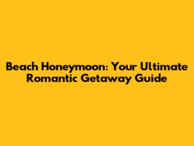 Beach Honeymoon: Your Ultimate Romantic Getaway Guide