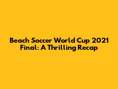 Beach Soccer World Cup 2021 Final: A Thrilling Recap