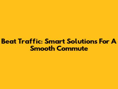 Beat Traffic: Smart Solutions For A Smooth Commute