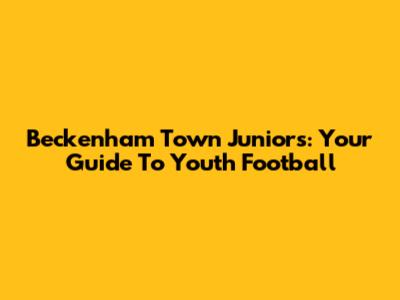Beckenham Town Juniors: Your Guide To Youth Football