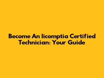 Become An Iicomptia Certified Technician: Your Guide