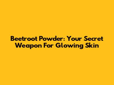 Beetroot Powder: Your Secret Weapon For Glowing Skin