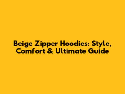 Beige Zipper Hoodies: Style, Comfort & Ultimate Guide