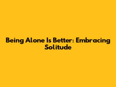 Being Alone Is Better: Embracing Solitude