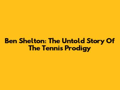 Ben Shelton: The Untold Story Of The Tennis Prodigy