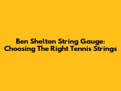 Ben Shelton String Gauge: Choosing The Right Tennis Strings