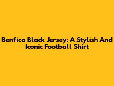 Benfica Black Jersey: A Stylish And Iconic Football Shirt