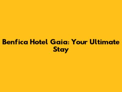 Benfica Hotel Gaia: Your Ultimate Stay