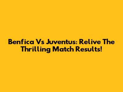 Benfica Vs Juventus: Relive The Thrilling Match Results!