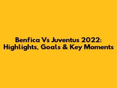 Benfica Vs Juventus 2022: Highlights, Goals & Key Moments