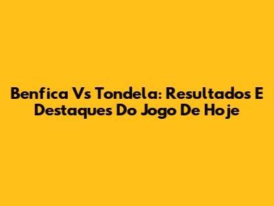 Benfica Vs Tondela: Resultados E Destaques Do Jogo De Hoje