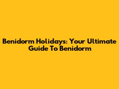 Benidorm Holidays: Your Ultimate Guide To Benidorm