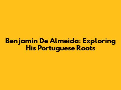 Benjamin De Almeida: Exploring His Portuguese Roots