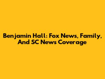 Benjamin Hall: Fox News, Family, And SC News Coverage