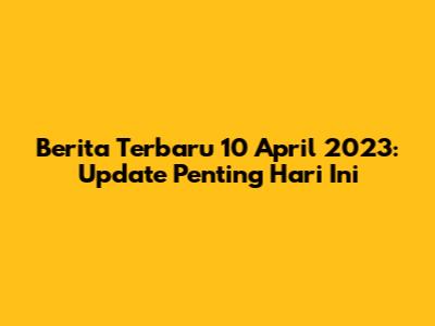 Berita Terbaru 10 April 2023: Update Penting Hari Ini