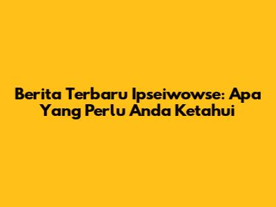 Berita Terbaru Ipseiwowse: Apa Yang Perlu Anda Ketahui