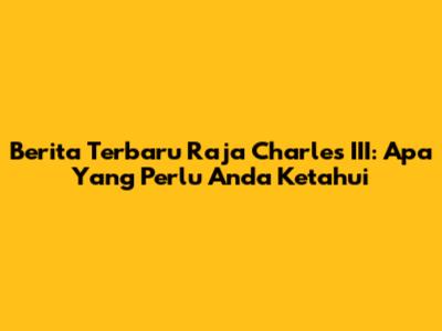 Berita Terbaru Raja Charles III: Apa Yang Perlu Anda Ketahui
