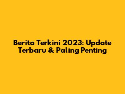 Berita Terkini 2023: Update Terbaru & Paling Penting