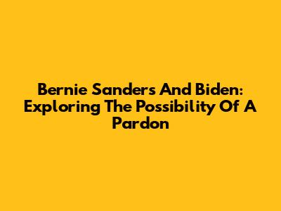 Bernie Sanders And Biden: Exploring The Possibility Of A Pardon