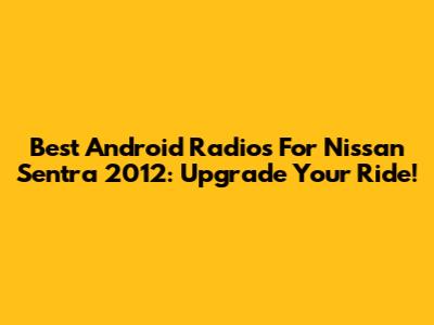 Best Android Radios For Nissan Sentra 2012: Upgrade Your Ride!