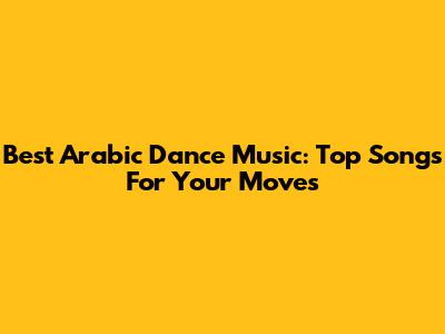 Best Arabic Dance Music: Top Songs For Your Moves