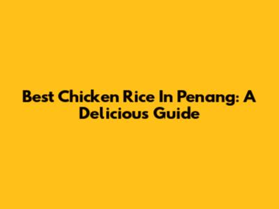 Best Chicken Rice In Penang: A Delicious Guide