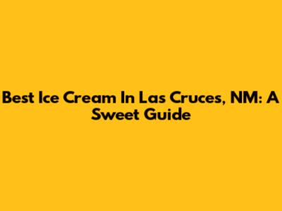 Best Ice Cream In Las Cruces, NM: A Sweet Guide