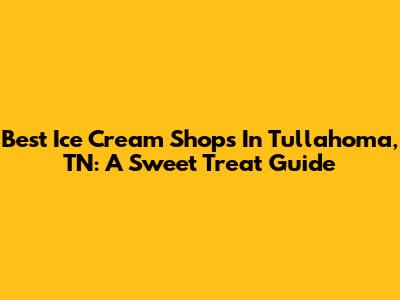Best Ice Cream Shops In Tullahoma, TN: A Sweet Treat Guide