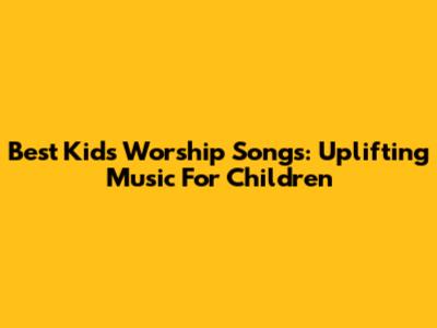 Best Kids Worship Songs: Uplifting Music For Children