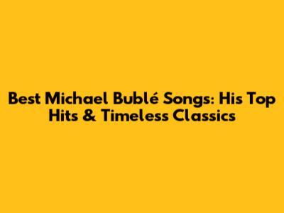 Best Michael Bublé Songs: His Top Hits & Timeless Classics