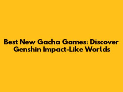 Best New Gacha Games: Discover Genshin Impact-Like Worlds