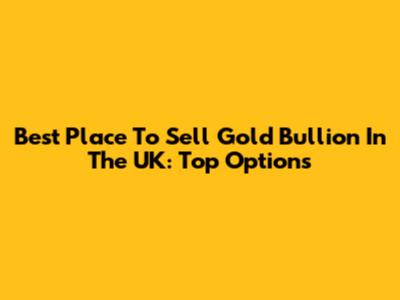 Best Place To Sell Gold Bullion In The UK: Top Options