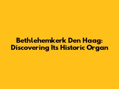 Bethlehemkerk Den Haag: Discovering Its Historic Organ
