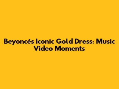 Beyoncé's Iconic Gold Dress: Music Video Moments