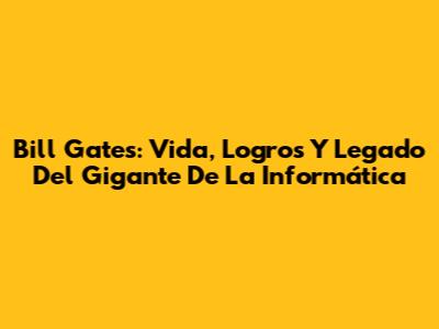 Bill Gates: Vida, Logros Y Legado Del Gigante De La Informática
