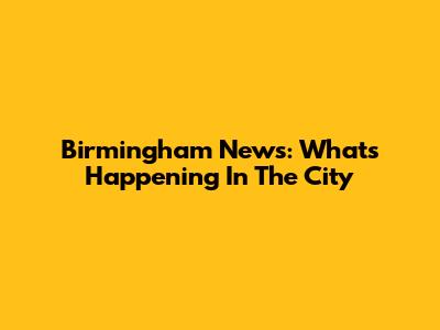 Birmingham News: What's Happening In The City