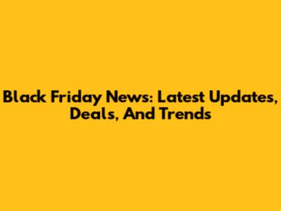 Black Friday News: Latest Updates, Deals, And Trends