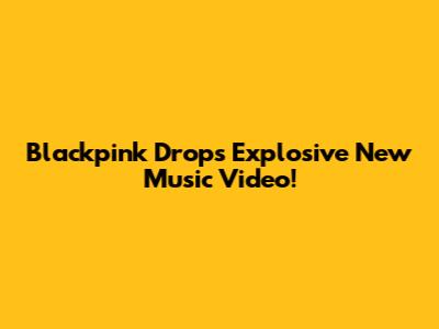 Blackpink Drops Explosive New Music Video!