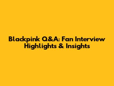 Blackpink Q&A: Fan Interview Highlights & Insights