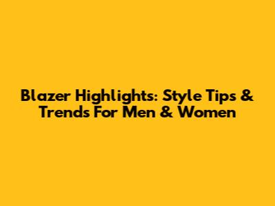 Blazer Highlights: Style Tips & Trends For Men & Women