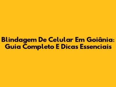Blindagem De Celular Em Goiânia: Guia Completo E Dicas Essenciais