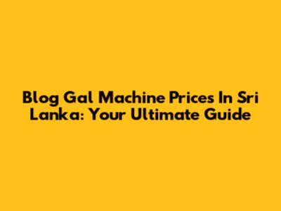 Blog Gal Machine Prices In Sri Lanka: Your Ultimate Guide
