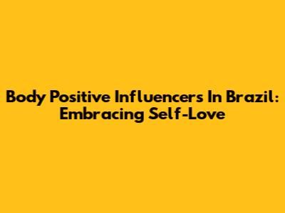 Body Positive Influencers In Brazil: Embracing Self-Love