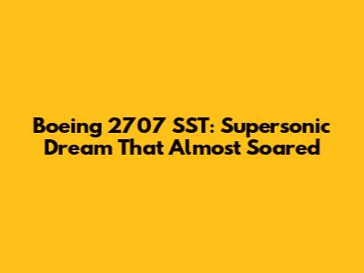 Boeing 2707 SST: Supersonic Dream That Almost Soared