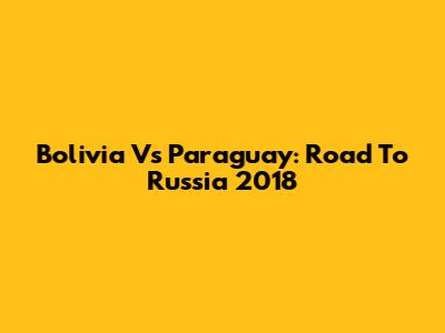 Bolivia Vs Paraguay: Road To Russia 2018