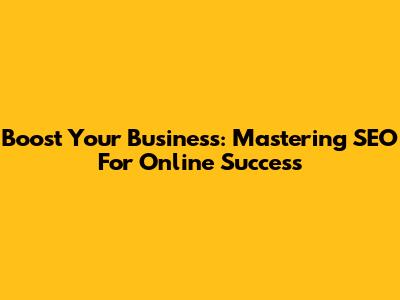 Boost Your Business: Mastering SEO For Online Success