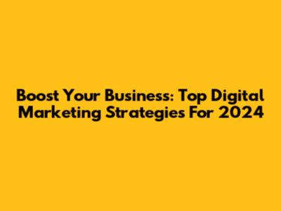 Boost Your Business: Top Digital Marketing Strategies For 2024