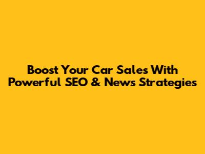 Boost Your Car Sales With Powerful SEO & News Strategies